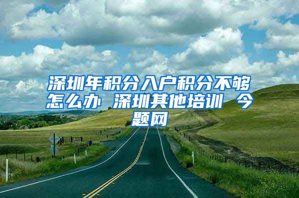 深圳年积分入户积分不够怎么办 深圳其他培训 今题网