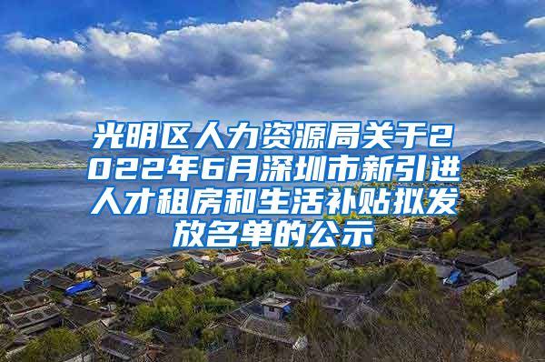 光明区人力资源局关于2022年6月深圳市新引进人才租房和生活补贴拟发放名单的公示