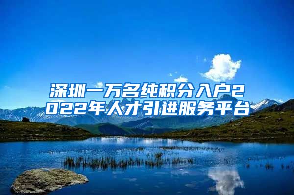 深圳一万名纯积分入户2022年人才引进服务平台