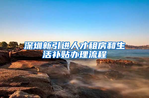 深圳新引进人才租房和生活补贴办理流程