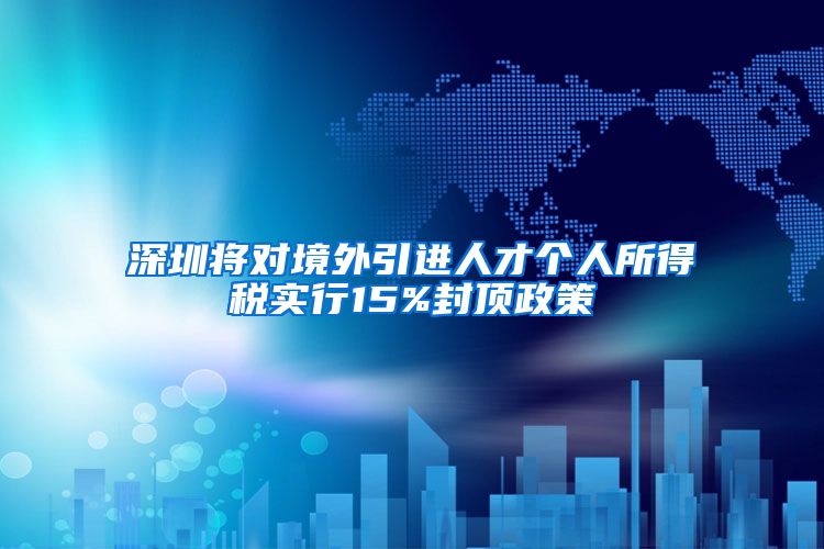 深圳将对境外引进人才个人所得税实行15%封顶政策