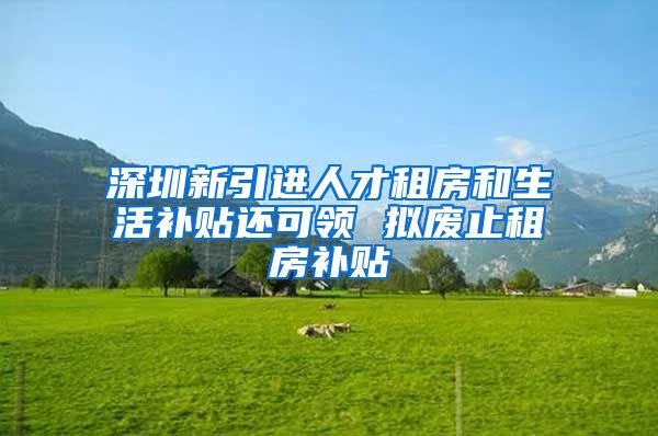 深圳新引进人才租房和生活补贴还可领 拟废止租房补贴