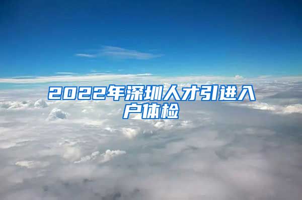 2022年深圳人才引进入户体检