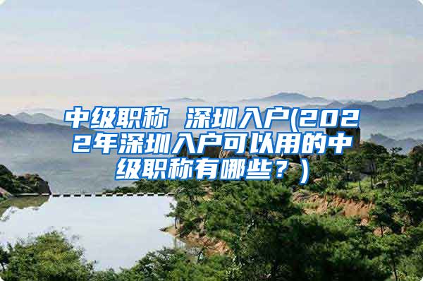 中级职称 深圳入户(2022年深圳入户可以用的中级职称有哪些？)