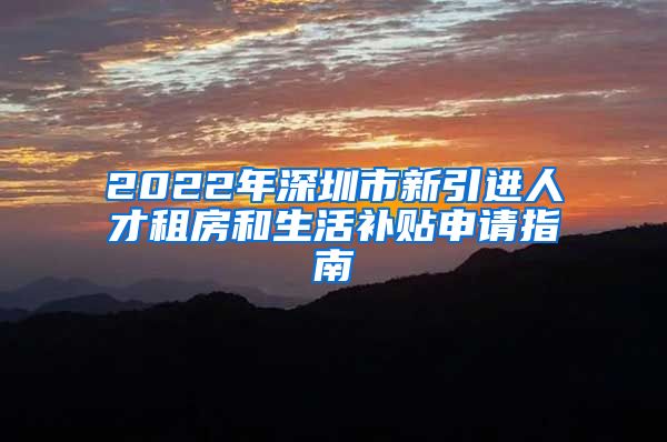 2022年深圳市新引进人才租房和生活补贴申请指南