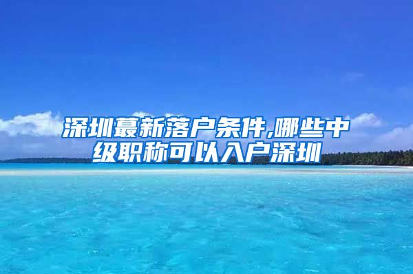 深圳蕞新落户条件,哪些中级职称可以入户深圳