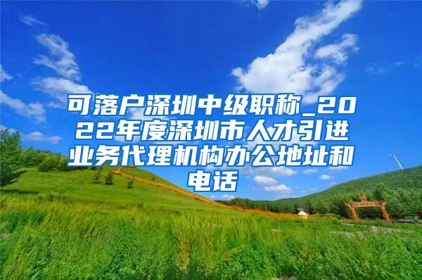 可落户深圳中级职称_2022年度深圳市人才引进业务代理机构办公地址和电话