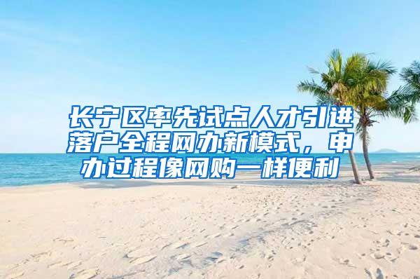 长宁区率先试点人才引进落户全程网办新模式，申办过程像网购一样便利