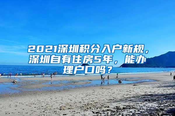 2021深圳积分入户新规，深圳自有住房5年，能办理户口吗？