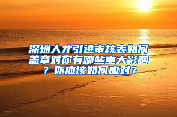 深圳人才引进审核表如何盖章对你有哪些重大影响？你应该如何应对？