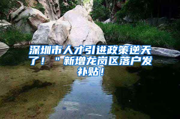深圳市人才引进政策逆天了！＂新增龙岗区落户发补贴！