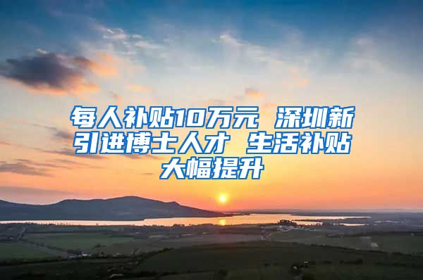 每人补贴10万元 深圳新引进博士人才 生活补贴大幅提升