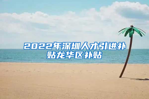 2022年深圳人才引进补贴龙华区补贴