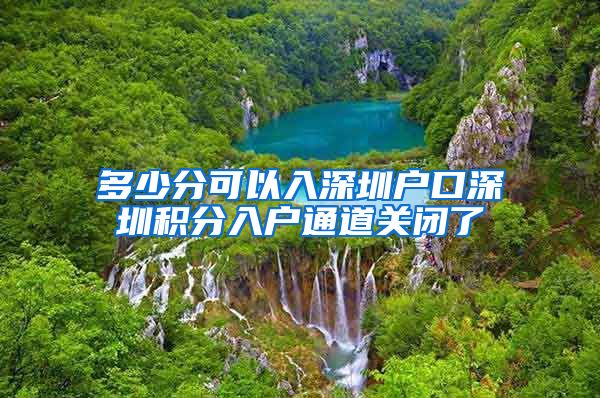 多少分可以入深圳户口深圳积分入户通道关闭了