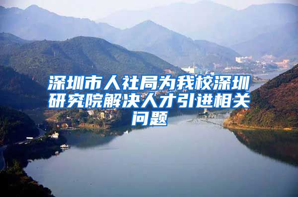 深圳市人社局为我校深圳研究院解决人才引进相关问题