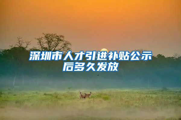 深圳市人才引进补贴公示后多久发放
