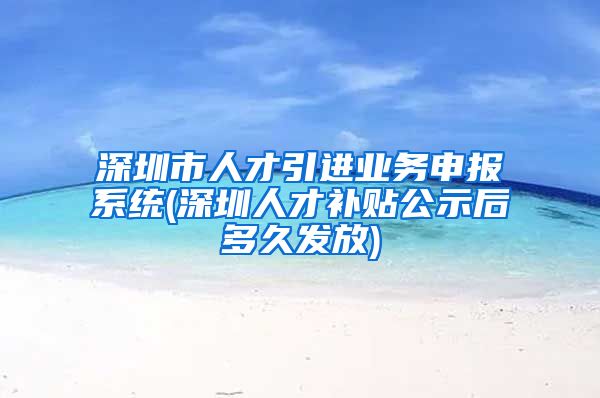 深圳市人才引进业务申报系统(深圳人才补贴公示后多久发放)