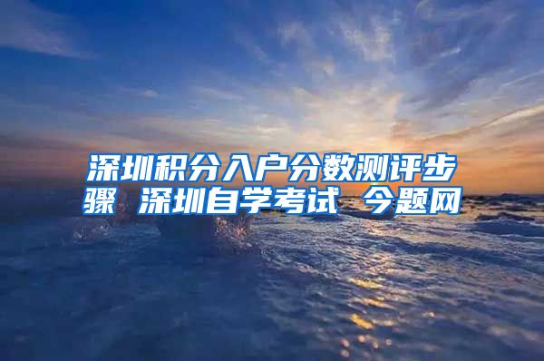 深圳积分入户分数测评步骤 深圳自学考试 今题网