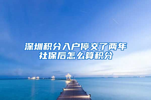 深圳积分入户停交了两年社保后怎么算积分