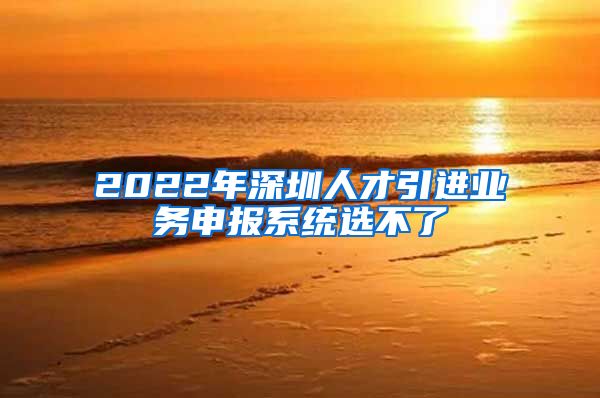 2022年深圳人才引进业务申报系统选不了