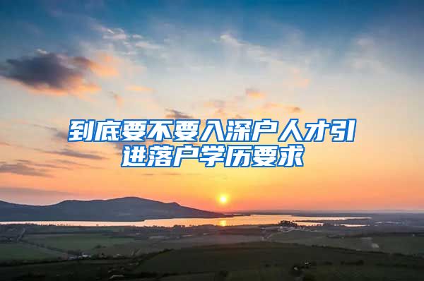 到底要不要入深户人才引进落户学历要求