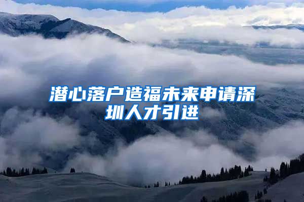 潜心落户造福未来申请深圳人才引进