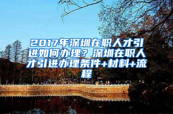 2017年深圳在职人才引进如何办理？深圳在职人才引进办理条件+材料+流程