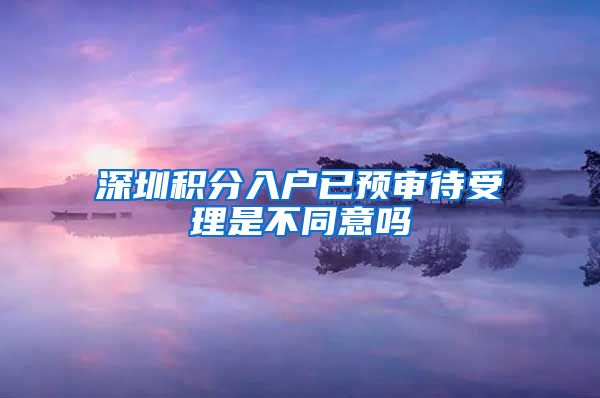 深圳积分入户已预审待受理是不同意吗