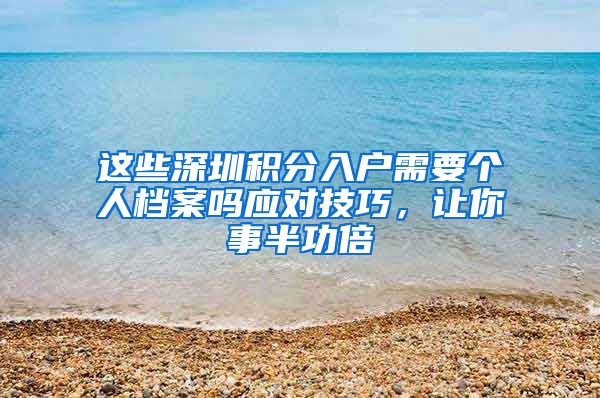 这些深圳积分入户需要个人档案吗应对技巧，让你事半功倍