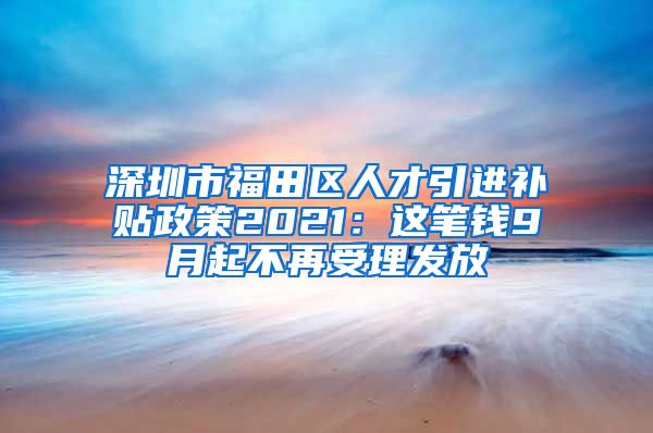 深圳市福田区人才引进补贴政策2021：这笔钱9月起不再受理发放