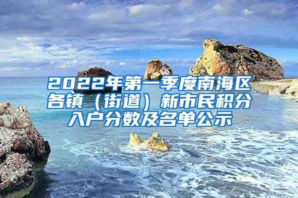 2022年第一季度南海区各镇（街道）新市民积分入户分数及名单公示