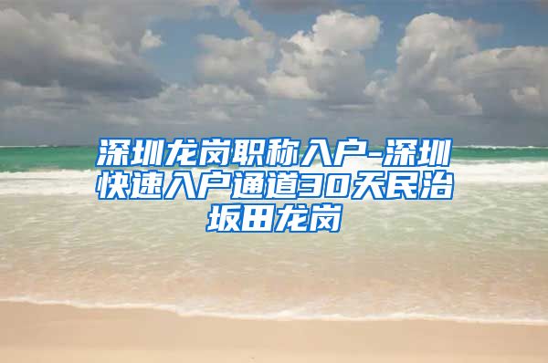 深圳龙岗职称入户-深圳快速入户通道30天民治坂田龙岗