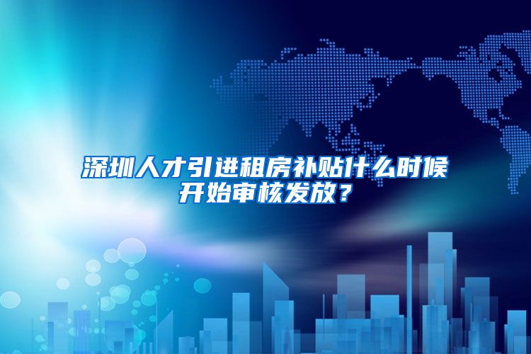 深圳人才引进租房补贴什么时候开始审核发放？