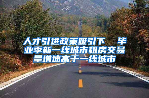 人才引进政策吸引下  毕业季新一线城市租房交易量增速高于一线城市