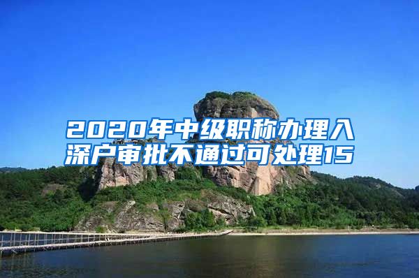 2020年中级职称办理入深户审批不通过可处理15