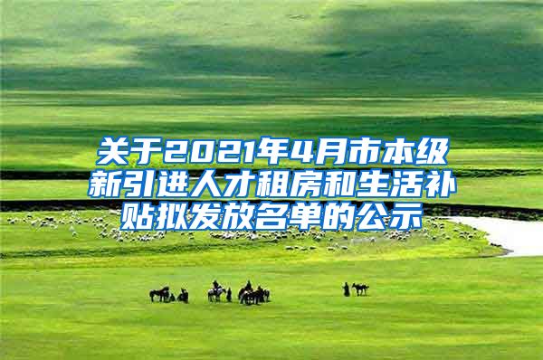 关于2021年4月市本级新引进人才租房和生活补贴拟发放名单的公示