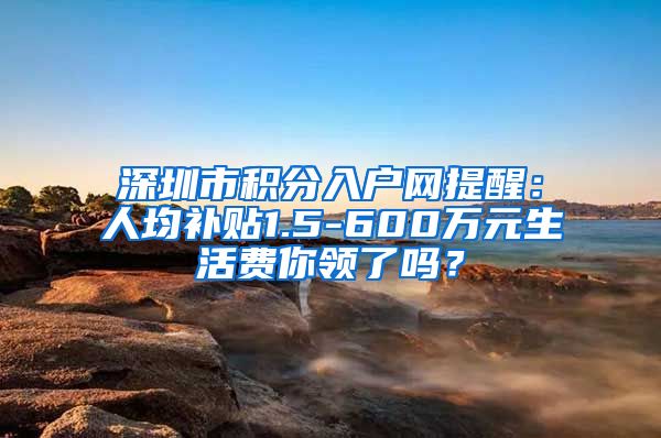 深圳市积分入户网提醒：人均补贴1.5-600万元生活费你领了吗？