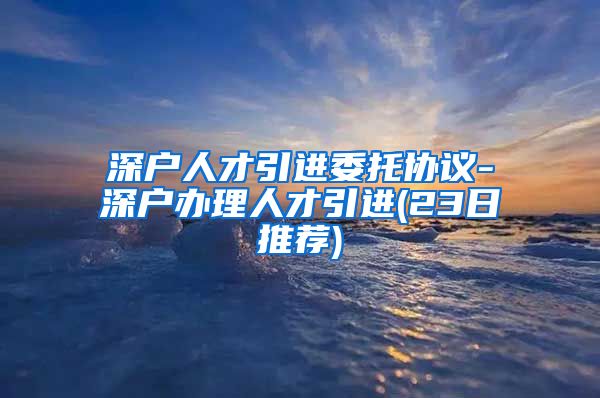 深户人才引进委托协议-深户办理人才引进(23日推荐)
