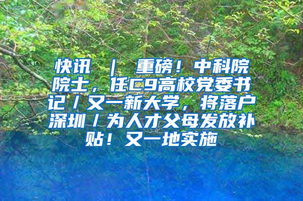 快讯 ｜ 重磅！中科院院士，任C9高校党委书记／又一新大学，将落户深圳／为人才父母发放补贴！又一地实施