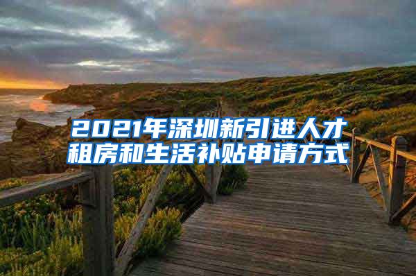 2021年深圳新引进人才租房和生活补贴申请方式