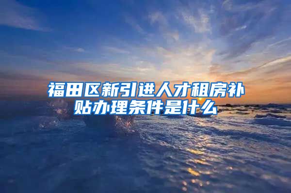 福田区新引进人才租房补贴办理条件是什么
