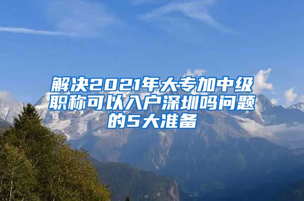 解决2021年大专加中级职称可以入户深圳吗问题的5大准备