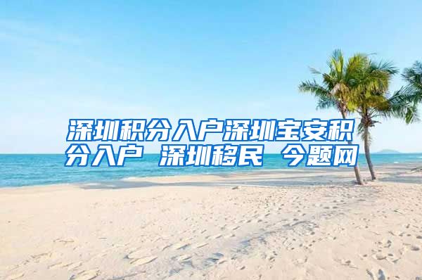 深圳积分入户深圳宝安积分入户 深圳移民 今题网