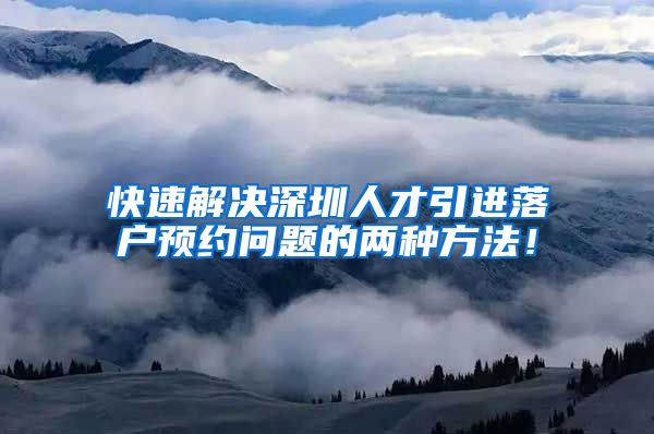 快速解决深圳人才引进落户预约问题的两种方法！