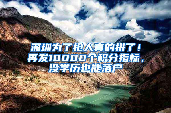 深圳为了抢人真的拼了！再发10000个积分指标，没学历也能落户