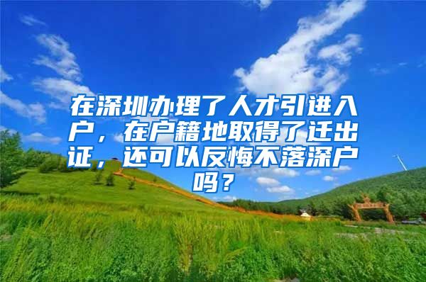 在深圳办理了人才引进入户，在户籍地取得了迁出证，还可以反悔不落深户吗？