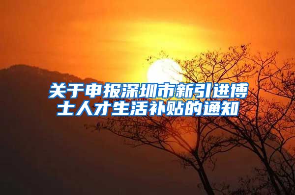 关于申报深圳市新引进博士人才生活补贴的通知