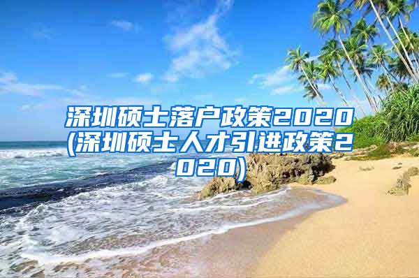深圳硕士落户政策2020(深圳硕士人才引进政策2020)