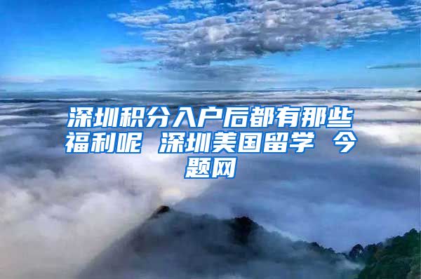 深圳积分入户后都有那些福利呢 深圳美国留学 今题网