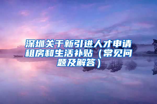 深圳关于新引进人才申请租房和生活补贴（常见问题及解答）